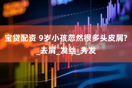 宝贷配资 9岁小孩忽然很多头皮屑?_去屑_发丝_秀发
