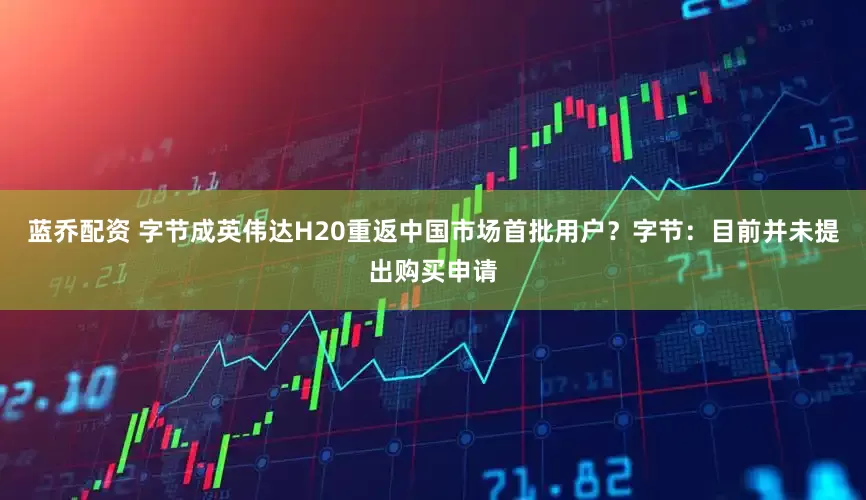蓝乔配资 字节成英伟达H20重返中国市场首批用户？字节：目前并未提出购买申请