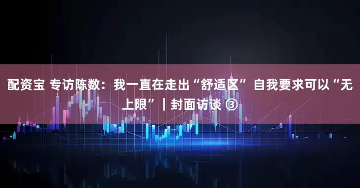 配资宝 专访陈数：我一直在走出“舒适区” 自我要求可以“无上限”｜封面访谈 ③