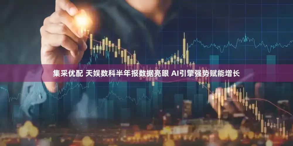 集采优配 天娱数科半年报数据亮眼 AI引擎强势赋能增长