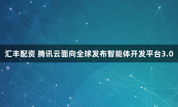 汇丰配资 腾讯云面向全球发布智能体开发平台3.0