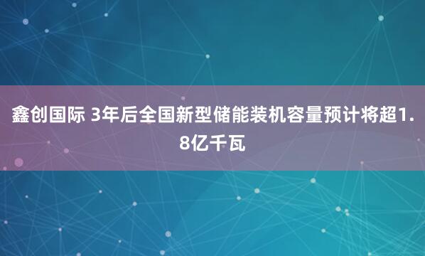 鑫创国际 3年后全国新型储能装机容量预计将超1.8亿千瓦