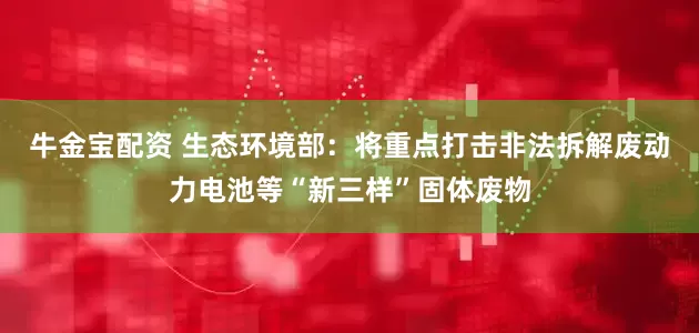 牛金宝配资 生态环境部：将重点打击非法拆解废动力电池等“新三样”固体废物