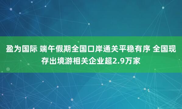盈为国际 端午假期全国口岸通关平稳有序 全国现存出境游相关企业超2.9万家