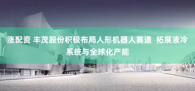 涨配资 丰茂股份积极布局人形机器人赛道  拓展液冷系统与全球化产能