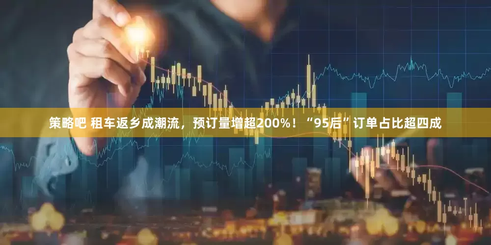 策略吧 租车返乡成潮流，预订量增超200%！“95后”订单占比超四成