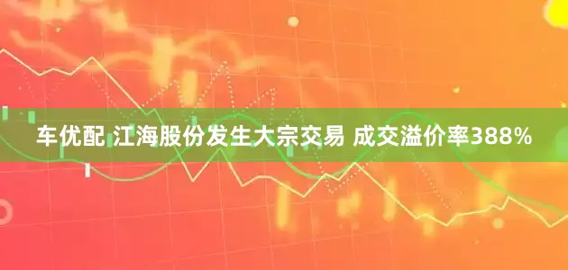 车优配 江海股份发生大宗交易 成交溢价率388%