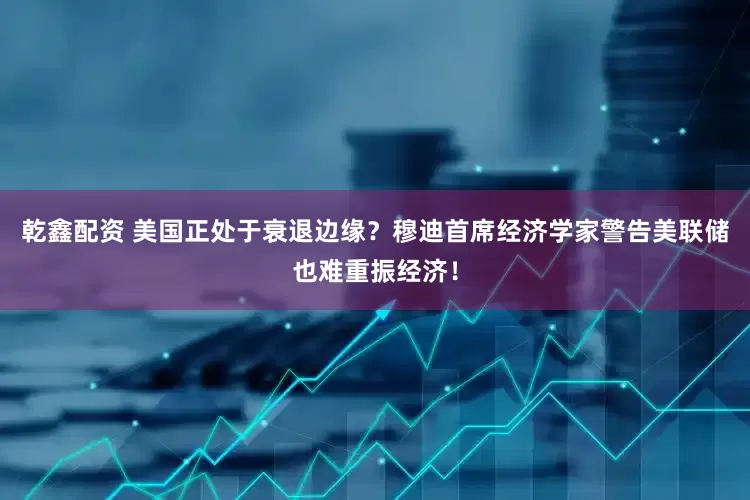 乾鑫配资 美国正处于衰退边缘？穆迪首席经济学家警告美联储也难重振经济！