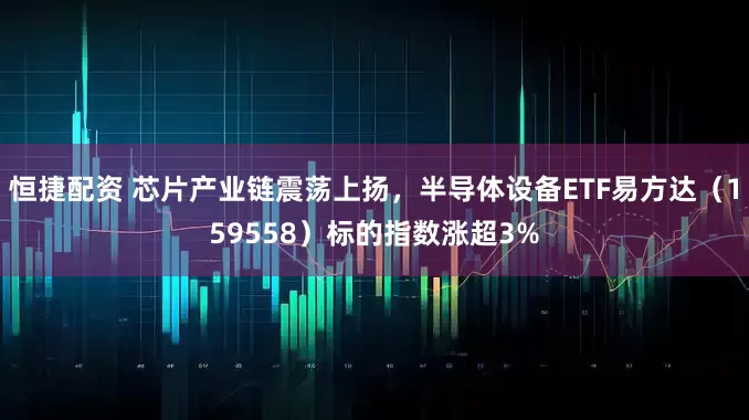 恒捷配资 芯片产业链震荡上扬，半导体设备ETF易方达（159558）标的指数涨超3%