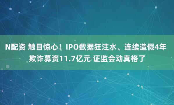 N配资 触目惊心！IPO数据狂注水、连续造假4年 欺诈募资11.7亿元 证监会动真格了